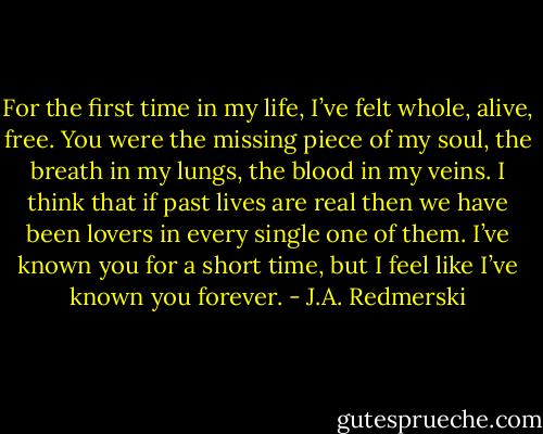 For the first time in my life, I’ve felt whole, alive, free. You were the missing piece of my soul, the breath in my lungs, the blood in my veins. I think that if past lives are real then we have been lovers in every single one of them. I’ve known you for a short time, but I feel like I’ve known you forever. - J.A. Redmerski