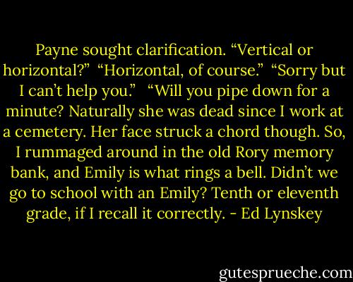 Payne sought clarification. “Vertical or horizontal?”<br /><br />“Horizontal, of course.”<br /><br />“Sorry but I can’t help you.” <br /><br />“Will you pipe down for a minute? Naturally she was dead since I work at a cemetery. Her face struck a chord though. So, I rummaged around in the old Rory memory bank, and Emily is what rings a bell. Didn’t we go to school with an Emily? Tenth or eleventh grade, if I recall it correctly. - Ed Lynskey