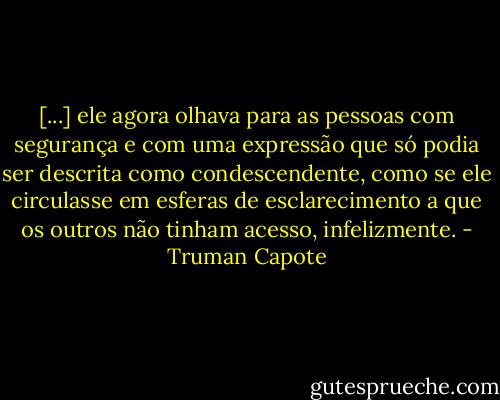 [...] ele agora olhava para as pessoas com segurança e com uma expressão que só podia ser descrita como condescendente, como se ele circulasse em esferas de esclarecimento a que os outros não tinham acesso, infelizmente. - Truman Capote