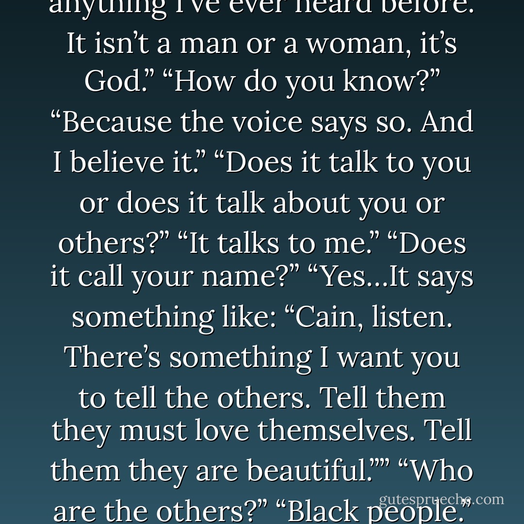 ) “Do you hear his voice as you hear me? Is it a voice outside your head?”<br />“It’s difficult to explain. It isn’t a voice like anything I’ve ever heard before. It isn’t a man or a woman, it’s God.”<br />“How do you know?”<br />“Because the voice says so. And I believe it.”<br />“Does it talk to you or does it talk about you or others?”<br />“It talks to me.”<br />“Does it call your name?”<br />“Yes…It says something like: “Cain, listen. There’s something I want you to tell the others. Tell them they must love themselves. Tell them they are beautiful.””<br />“Who are the others?”<br />“Black people.”<br />“You mean God is talking to the black people through you.”<br />“I mean God is black. - Olga Núñez Miret