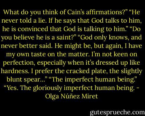 What do you think of Cain’s affirmations?”<br />“He never told a lie. If he says that God talks to him, he is convinced that God is talking to him.”<br />“Do you believe he is a saint?”<br />“God only knows, and never better said. He might be, but again, I have my own taste on the matter. I’m not keen on perfection, especially when it’s dressed up like hardness. I prefer the cracked plate, the slightly blunt spear…”<br />“The imperfect human being.”<br />“Yes. The gloriously imperfect human being. - Olga Núñez Miret