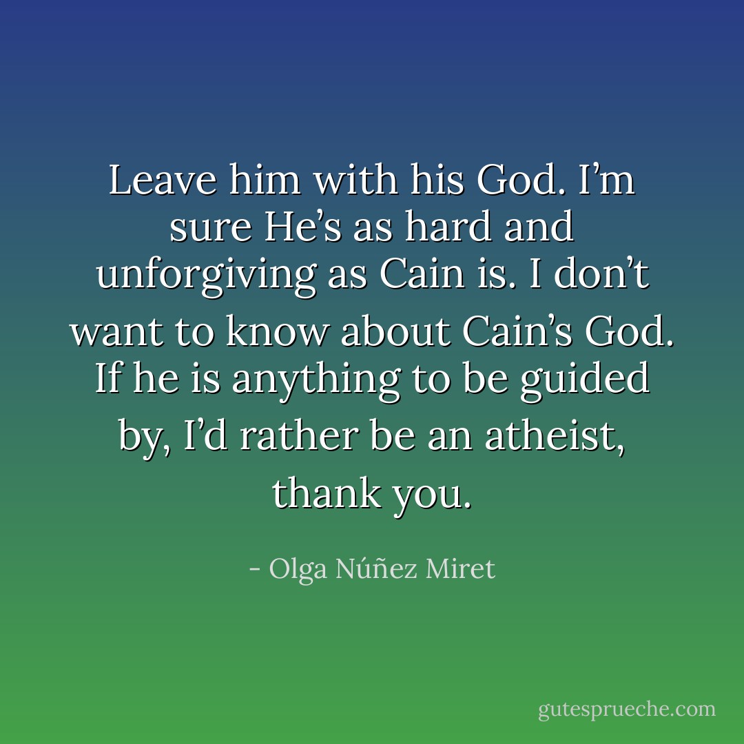 Leave him with his God. I’m sure He’s as hard and unforgiving as Cain is. I don’t want to know about Cain’s God. If he is anything to be guided by, I’d rather be an atheist, thank you. - Olga Núñez Miret