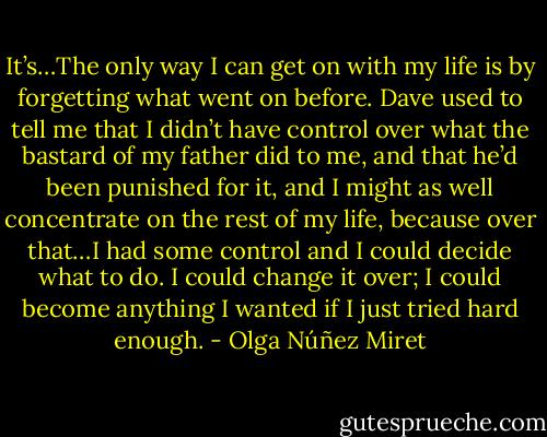 It’s…The only way I can get on with my life is by forgetting what went on before. Dave used to tell me that I didn’t have control over what the bastard of my father did to me, and that he’d been punished for it, and I might as well concentrate on the rest of my life, because over that…I had some control and I could decide what to do. I could change it over; I could become anything I wanted if I just tried hard enough. - Olga Núñez Miret