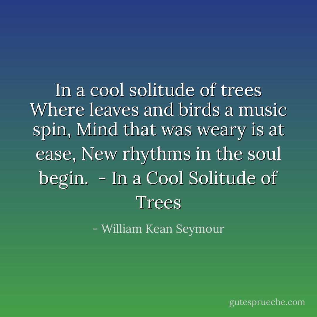 In a cool solitude of trees<br />Where leaves and birds a music spin,<br />Mind that was weary is at ease,<br />New rhythms in the soul begin.<br /><br />- <i>In a Cool Solitude of Trees</i> - William Kean Seymour