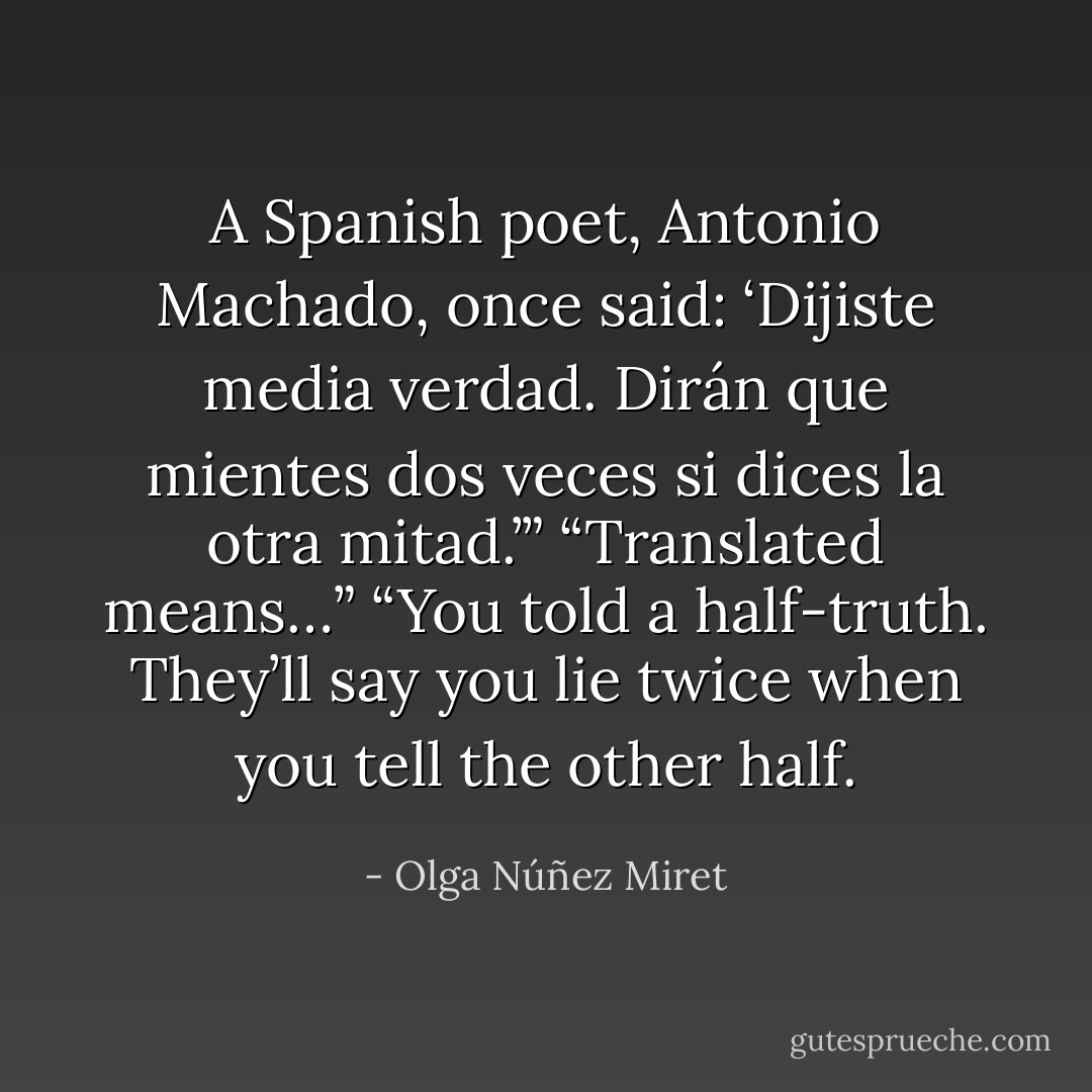A Spanish poet, Antonio Machado, once said: ‘Dijiste media verdad. Dirán que mientes dos veces si dices la otra mitad.’”<br />“Translated means…”<br />“You told a half-truth. They’ll say you lie twice when you tell the other half. - Olga Núñez Miret