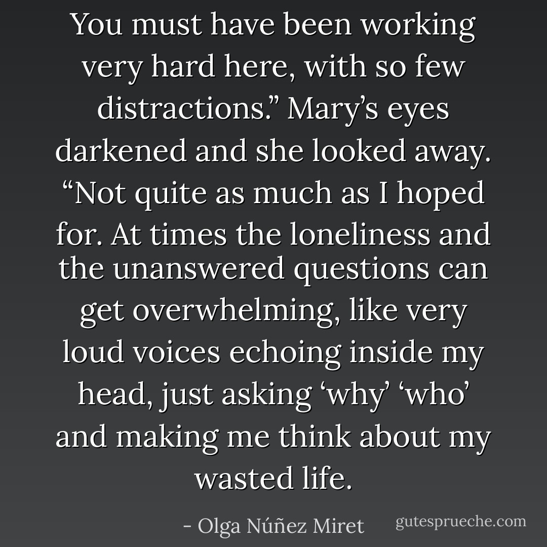 You must have been working very hard here, with so few distractions.”<br />Mary’s eyes darkened and she looked away.<br />“Not quite as much as I hoped for. At times the loneliness and the unanswered questions can get overwhelming, like very loud voices echoing inside my head, just asking ‘why’ ‘who’ and making me think about my wasted life. - Olga Núñez Miret