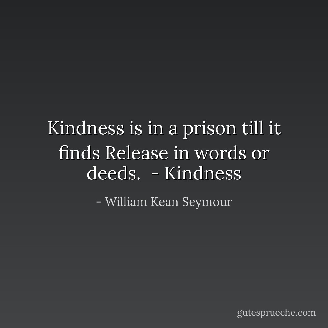 Kindness is in a prison till it finds<br />Release in words or deeds.<br /><br />- <i>Kindness</i> - William Kean Seymour
