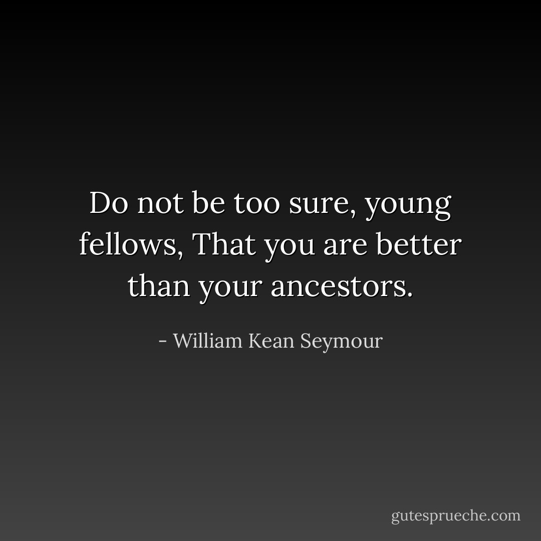 Do not be too sure, young fellows,<br />That you are better than your ancestors. - William Kean Seymour