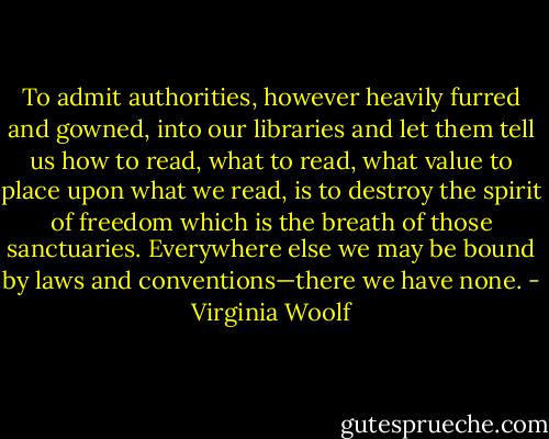 To admit authorities, however heavily furred and gowned, into our libraries and let them tell us how to read, what to read, what value to place upon what we read, is to destroy the spirit of freedom which is the breath of those sanctuaries. Everywhere else we may be bound by laws and conventions—there we have none. - Virginia Woolf
