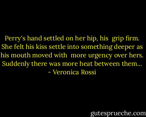 Perry's hand settled on her hip, his <br />grip firm. She felt his kiss settle into<br />something deeper as his mouth moved with <br />more urgency over hers. Suddenly there was<br />more heat between them... - Veronica Rossi