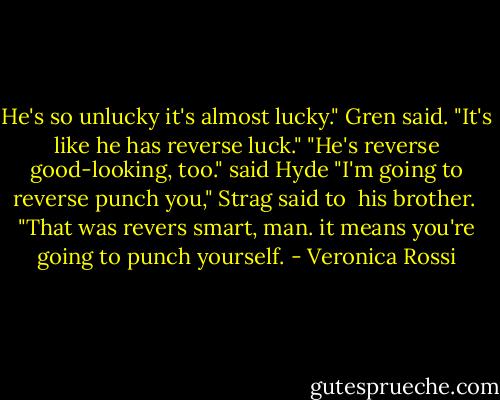 He's so unlucky it's almost lucky." Gren said.<br />"It's like he has reverse luck."<br />"He's reverse good-looking, too." said Hyde<br />"I'm going to reverse punch you," Strag said to <br />his brother. <br />"That was revers smart, man. it means you're going<br />to punch yourself. - Veronica Rossi