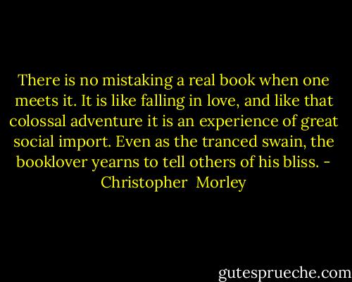 There is no mistaking a real book when one meets it. It is like falling in love, and like that colossal adventure it is an experience of great social import. Even as the tranced swain, the booklover yearns to tell others of his bliss. - Christopher  Morley