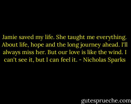 Jamie saved my life. She taught me everything. About life, hope and the long journey ahead. I'll always miss her. But our love is like the wind. I can't see it, but I can feel it. - Nicholas Sparks