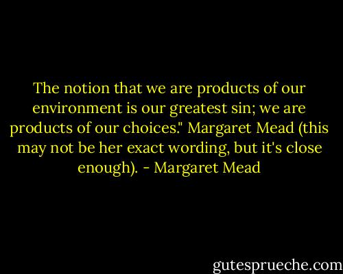 The notion that we are products of our environment is our greatest sin; we are products of our choices."<br />Margaret Mead<br />(this may not be her exact wording, but it's close enough). - Margaret Mead