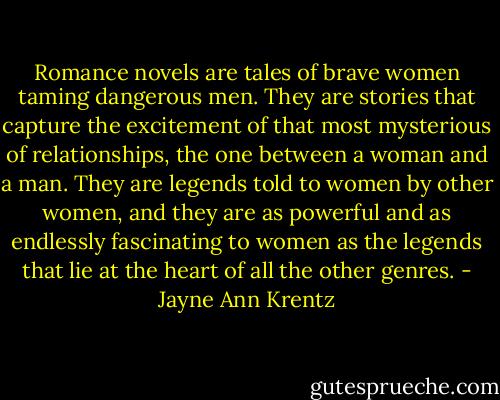 Romance novels are tales of brave women taming dangerous men. They are stories that capture the excitement of that most mysterious of relationships, the one between a woman and a man. They are legends told to women by other women, and they are as powerful and as endlessly fascinating to women as the legends that lie at the heart of all the other genres. - Jayne Ann Krentz