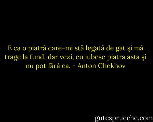 E ca o piatră care-mi stă legată de gat şi mă trage la fund, dar vezi, eu iubesc piatra asta şi nu pot fără ea. - Anton Chekhov
