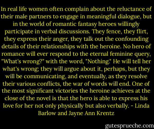 In real life women often complain about the reluctance of their male partners to engage in meaningful dialogue, but in the world of romantic fantasy heroes willingly participate in verbal discussions. They fence, they flirt, they express their anger, they talk out the confounding details of their relationships with the heroine. No hero of romance will ever respond to the eternal feminine query, "What's wrong?" with the word, "Nothing." He will tell her what's wrong; they will argue about it, perhaps, but they will be communicating, and eventually, as they resolve their various conflicts, the war of words will end. One of the most significant victories the heroine achieves at the close of the novel is that the hero is able to express his love for her not only physically but also verbally. - Linda Barlow and Jayne Ann Krentz