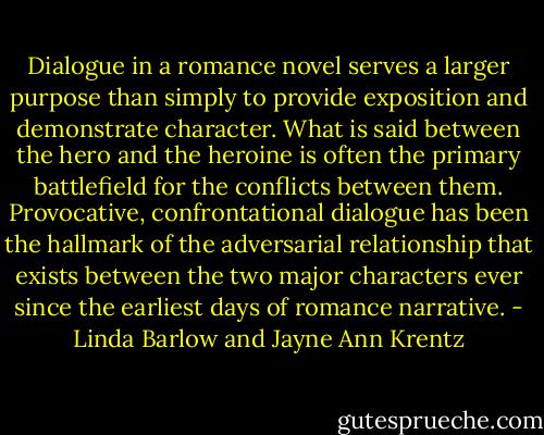 Dialogue in a romance novel serves a larger purpose than simply to provide exposition and demonstrate character. What is said between the hero and the heroine is often the primary battlefield for the conflicts between them. Provocative, confrontational dialogue has been the hallmark of the adversarial relationship that exists between the two major characters ever since the earliest days of romance narrative. - Linda Barlow and Jayne Ann Krentz