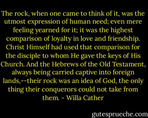 The rock, when one came to think of it, was the utmost expression of human need; even mere feeling yearned for it; it was the highest comparison of loyalty in love and friendship. Christ Himself had used that comparison for the disciple to whom He gave the keys of His Church. And the Hebrews of the Old Testament, always being carried captive into foreign lands,--their rock was an idea of God, the only thing their conquerors could not take from them. - Willa Cather