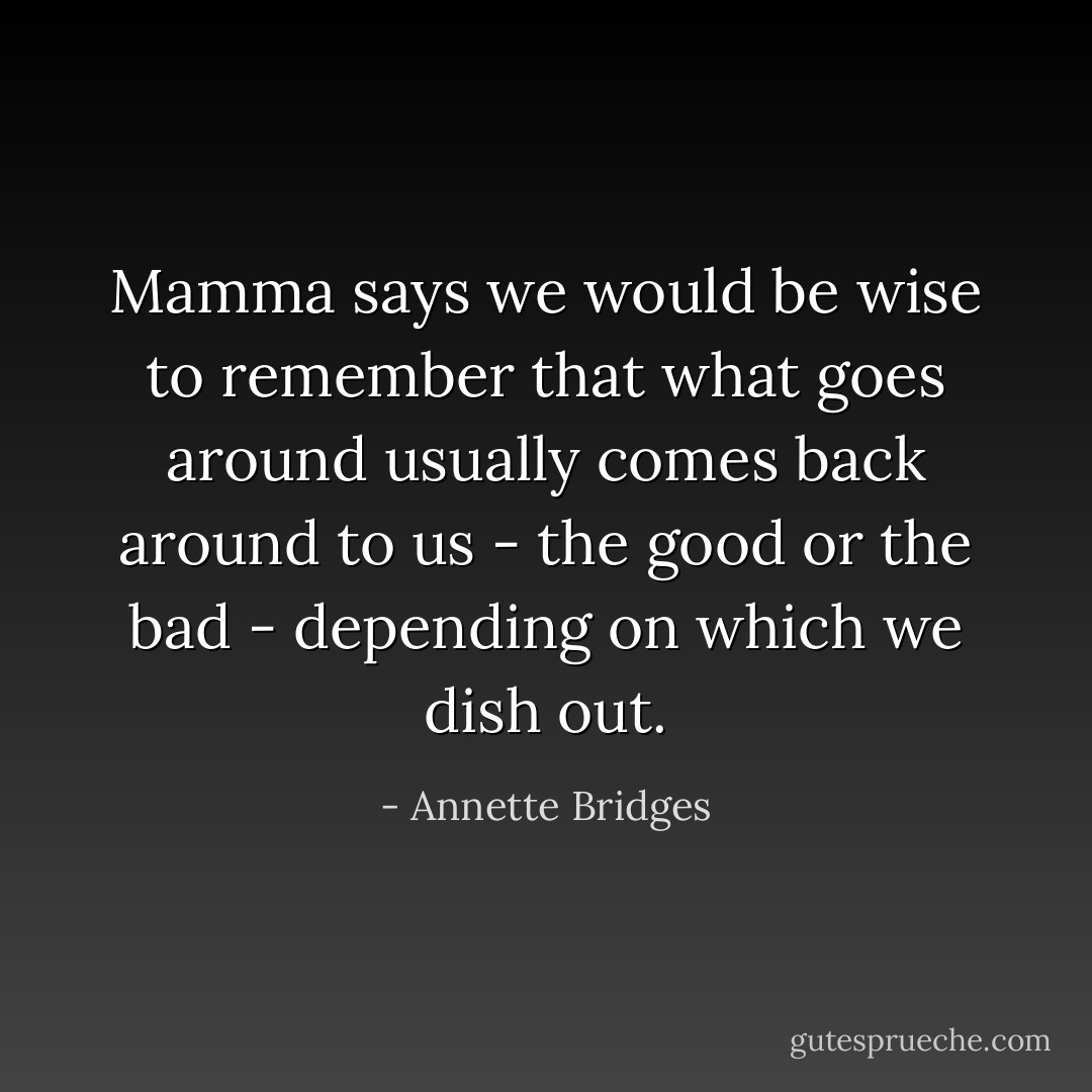 Mamma says we would be wise to remember that what goes around usually comes back around to us - the good or the bad - depending on which we dish out. - Annette Bridges