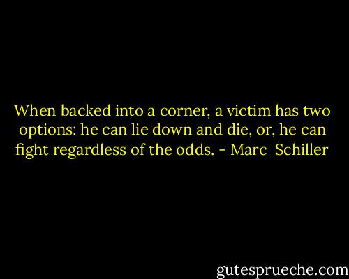 When backed into a corner, a victim has two options: he can lie down and die, or, he can fight regardless of the odds. - Marc  Schiller