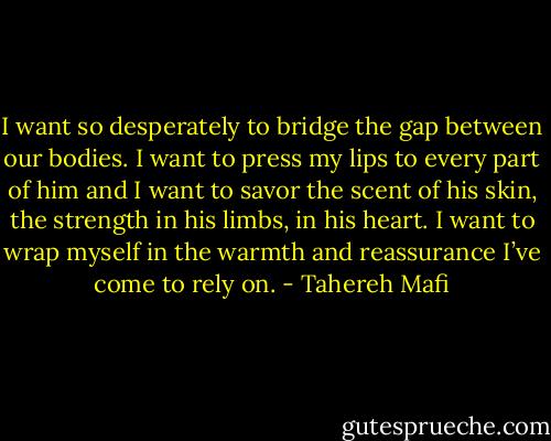 I want so desperately to bridge the gap between our bodies. I want to press my lips to every part of him and I want to savor the scent of his skin, the strength in his limbs, in his heart. I want to wrap myself in the warmth and reassurance I’ve come to rely on. - Tahereh Mafi