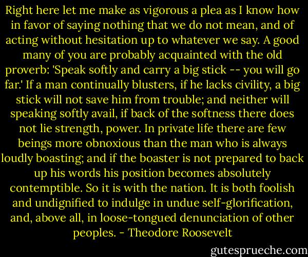Right here let me make as vigorous a plea as I know how in favor of saying nothing that we do not mean, and of acting without hesitation up to whatever we say. A good many of you are probably acquainted with the old proverb: 'Speak softly and carry a big stick -- you will go far.' If a man continually blusters, if he lacks civility, a big stick will not save him from trouble; and neither will speaking softly avail, if back of the softness there does not lie strength, power. In private life there are few beings more obnoxious than the man who is always loudly boasting; and if the boaster is not prepared to back up his words his position becomes absolutely contemptible. So it is with the nation. It is both foolish and undignified to indulge in undue self-glorification, and, above all, in loose-tongued denunciation of other peoples. - Theodore Roosevelt