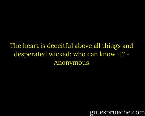 The heart is deceitful above all things and desperated wicked: who can know it? - Anonymous