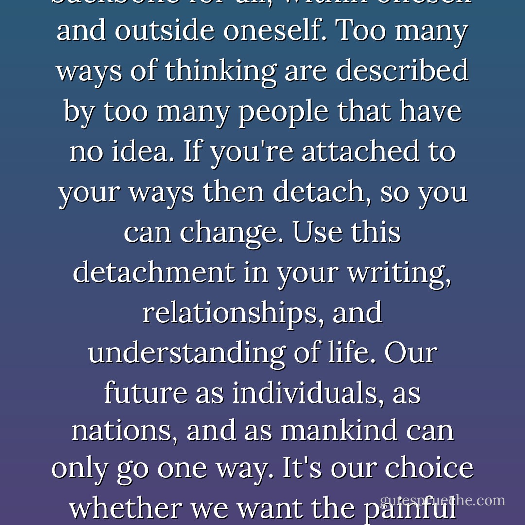 Life has two choices: create or destruct. These choices are the backbone for all, within oneself and outside oneself. Too many ways of thinking are described by too many people that have no idea. If you're attached to your ways then detach, so you can change. Use this detachment in your writing, relationships, and understanding of life. Our future as individuals, as nations, and as mankind can only go one way. It's our choice whether we want the painful path or the peaceful path. - Mark  Donnelly