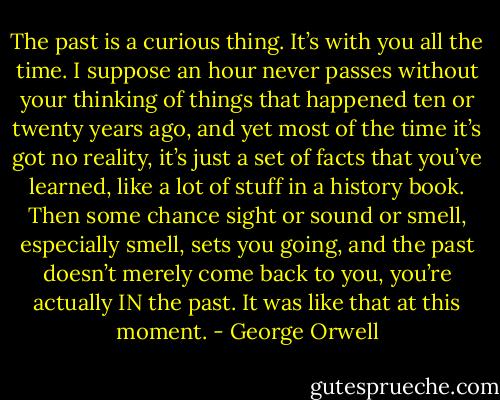 The past is a curious thing. It’s with you all the time. I suppose an hour never passes without your thinking of things that happened ten or twenty years ago, and yet most of the time it’s got no reality, it’s just a set of facts that you’ve learned, like a lot of stuff in a history book. Then some chance sight or sound or smell, especially smell, sets you going, and the past doesn’t merely come back to you, you’re actually IN the past. It was like that at this moment. - George Orwell