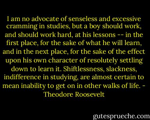 I am no advocate of senseless and excessive cramming in studies, but a boy should work, and should work hard, at his lessons -- in the first place, for the sake of what he will learn, and in the next place, for the sake of the effect upon his own character of resolutely settling down to learn it. Shiftlessness, slackness, indifference in studying, are almost certain to mean inability to get on in other walks of life. - Theodore Roosevelt