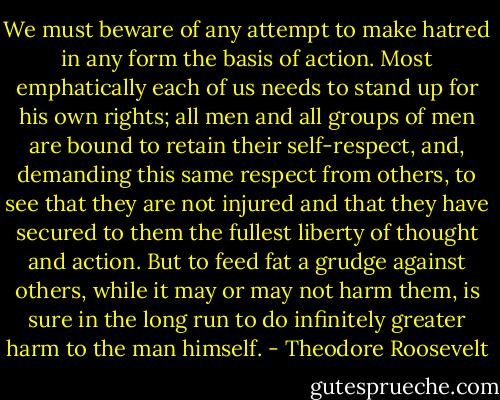We must beware of any attempt to make hatred in any form the basis of action. Most emphatically each of us needs to stand up for his own rights; all men and all groups of men are bound to retain their self-respect, and, demanding this same respect from others, to see that they are not injured and that they have secured to them the fullest liberty of thought and action. But to feed fat a grudge against others, while it may or may not harm them, is sure in the long run to do infinitely greater harm to the man himself. - Theodore Roosevelt