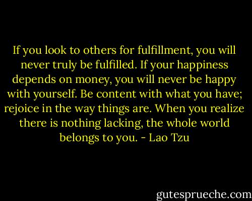 If you look to others for fulfillment, you will never truly be fulfilled. If your happiness depends on money, you will never be happy with yourself. Be content with what you have; rejoice in the way things are. When you realize there is nothing lacking, the whole world belongs to you. - Lao Tzu