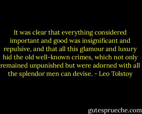 It was clear that everything considered important and good was insignificant and repulsive, and that all this glamour and luxury hid the old well-known crimes, which not only remained unpunished but were adorned with all the splendor men can devise. - Leo Tolstoy