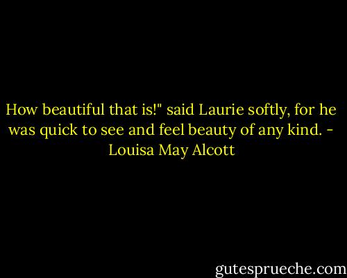 How beautiful that is!" said Laurie softly, for he was quick to see and feel beauty of any kind. - Louisa May Alcott