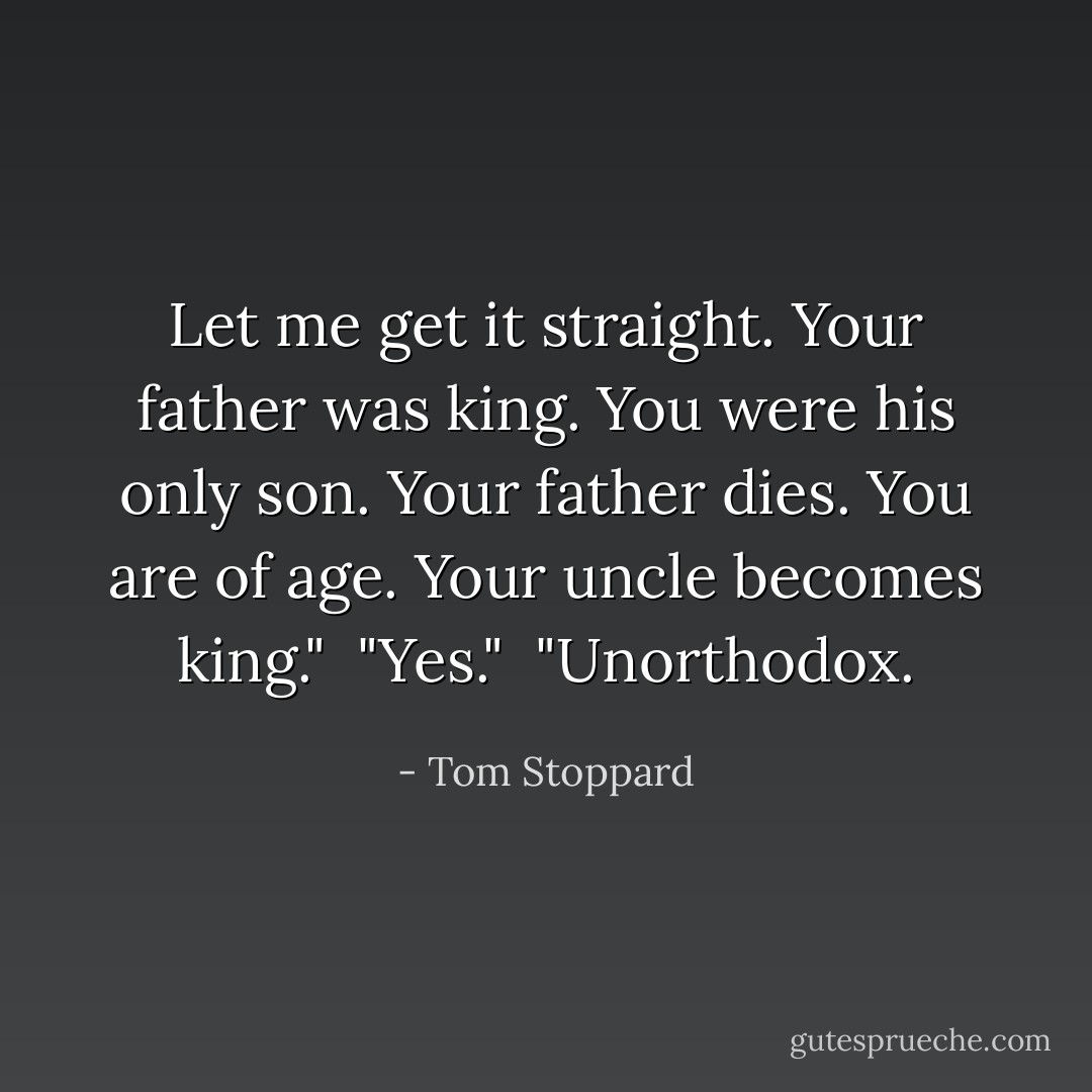Let me get it straight. Your father was king. You were his only son. Your father dies. You are of age. Your uncle becomes king."<br /><br />"Yes."<br /><br />"Unorthodox. - Tom Stoppard