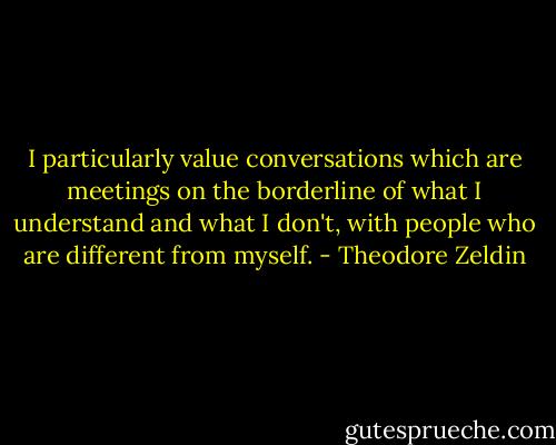 I particularly value conversations which are meetings on the borderline of what I understand and what I don't, with people who are different from myself. - Theodore Zeldin