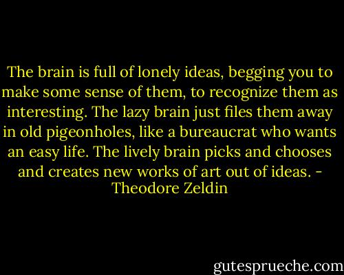 The brain is full of lonely ideas, begging you to make some sense of them, to recognize them as interesting. The lazy brain just files them away in old pigeonholes, like a bureaucrat who wants an easy life. The lively brain picks and chooses and creates new works of art out of ideas. - Theodore Zeldin