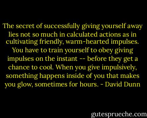 The secret of successfully giving yourself away lies not so much in calculated actions as in cultivating friendly, warm-hearted impulses. You have to train yourself to obey giving impulses on the instant -- before they get a chance to cool. When you give impulsively, something happens inside of you that makes you glow, sometimes for hours. - David Dunn