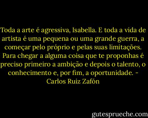 Toda a arte é agressiva, Isabella. E toda a vida de artista é uma pequena ou uma grande guerra, a começar pelo próprio e pelas suas limitações. Para chegar a alguma coisa que te proponhas é preciso primeiro a ambição e depois o talento, o conhecimento e, por fim, a oportunidade. - Carlos Ruiz Zafón
