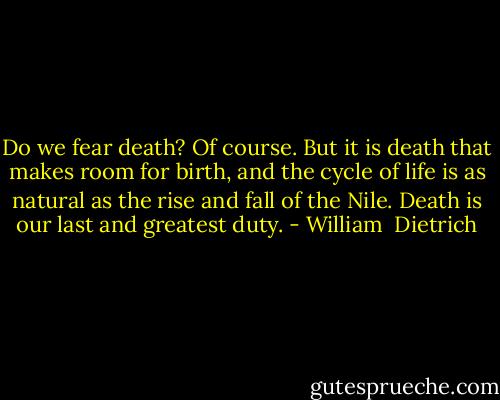 Do we fear death? Of course. But it is death that makes room for birth, and the cycle of life is as natural as the rise and fall of the Nile. Death is our last and greatest duty. - William  Dietrich