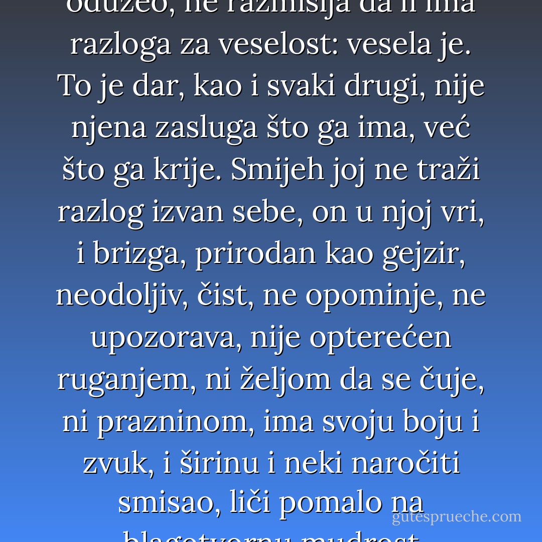 Najviše volim njenu vedrinu.<br />Puno joj je grlo smijeha, ima ga napretek, visi joj s usana, presipa se, zvoni njime kao na uzbunu protiv zle volje. Ništa joj ne može ni kratak trenutak tuge, tanka sjenka što brzo prolazi, nema na čemu da se zaustavi, nije hrapava, nije ranjava, nema ožiljaka, ne misli šta joj je život dao, a šta oduzeo, ne razmišlja da li ima razloga za veselost: vesela je. To je dar, kao i svaki drugi, nije njena zasluga što ga ima, već što ga krije.<br />Smijeh joj ne traži razlog izvan sebe, on u njoj vri, i brizga, prirodan kao gejzir, neodoljiv, čist, ne opominje, ne upozorava, nije opterećen ruganjem, ni željom da se čuje, ni prazninom, ima svoju boju i zvuk, i širinu i neki naročiti smisao, liči pomalo na blagotvornu mudrost pretvorenu alhemijom njene nezlobive vedrine u lakoću što oslobađa.<br />Ali, treba zaslužiti taj smijeh, to je njen poklon onima koje voli, ne zato što ga ona ne cijeni, već što se ne skriva.<br />Smijemo se, koristim se tim njenim darom, a on se od tog ne iscrpljuje, postaje još puniji, nalazi odjeka. - Meša Selimović