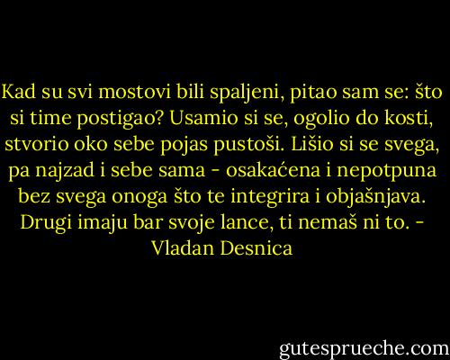 Kad su svi mostovi bili spaljeni, pitao sam se: što si time postigao? Usamio si se, ogolio do kosti, stvorio oko sebe pojas pustoši. Lišio si se svega, pa najzad i sebe sama - osakaćena i nepotpuna bez svega onoga što te integrira i objašnjava. Drugi imaju bar svoje lance, ti nemaš ni to. - Vladan Desnica