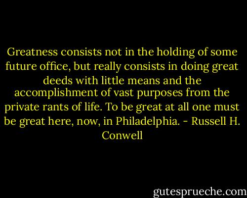 Greatness consists not in the holding of some future office, but really consists in doing great deeds with little means and the accomplishment of vast purposes from the private rants of life. To be great at all one must be great here, now, in Philadelphia. - Russell H. Conwell