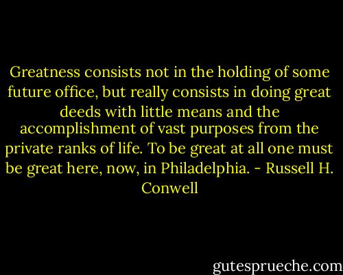 Greatness consists not in the holding of some future office, but really consists in doing great deeds with little means and the accomplishment of vast purposes from the private ranks of life. To be great at all one must be great here, now, in Philadelphia. - Russell H. Conwell