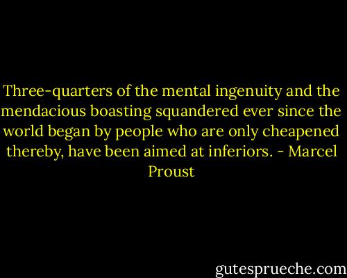 Three-quarters of the mental ingenuity and the mendacious boasting squandered ever since the world began by people who are only cheapened thereby, have been aimed at inferiors. - Marcel Proust
