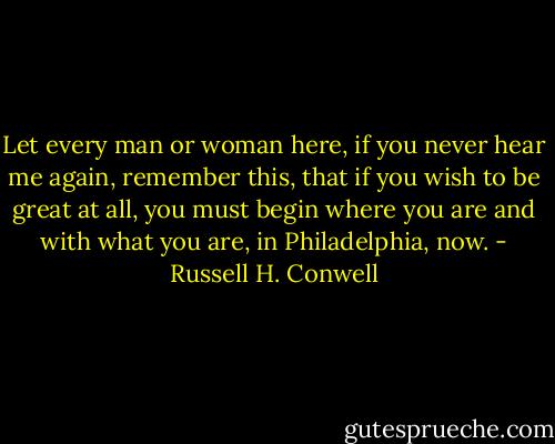 Let every man or woman here, if you never hear me again, remember this, that if you wish to be great at all, you must begin where you are and with what you are, in Philadelphia, now. - Russell H. Conwell