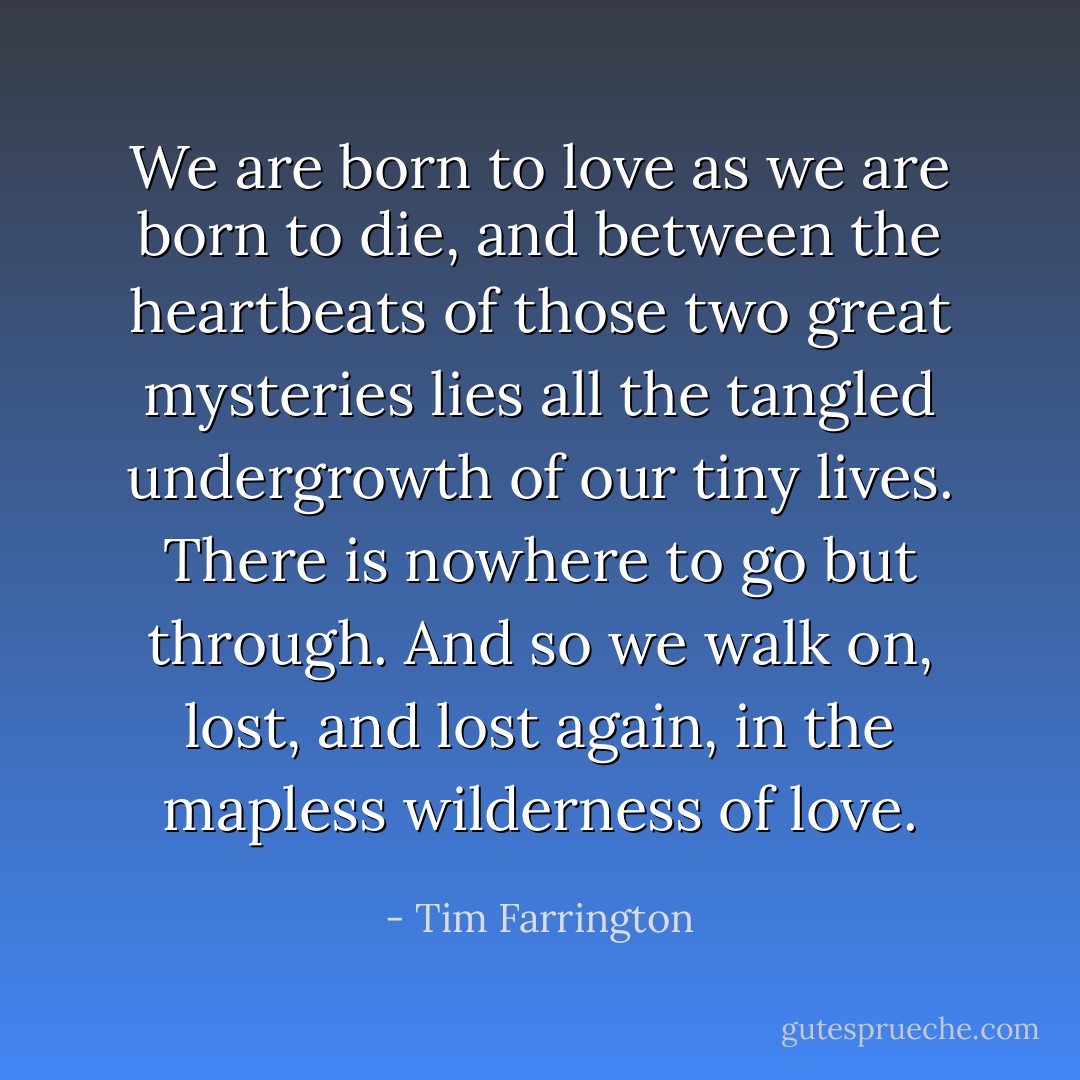 We are born to love as we are born to die, and between the heartbeats of those two great mysteries lies all the tangled undergrowth of our tiny lives. There is nowhere to go but through. And so we walk on, lost, and lost again, in the mapless wilderness of love. - Tim Farrington