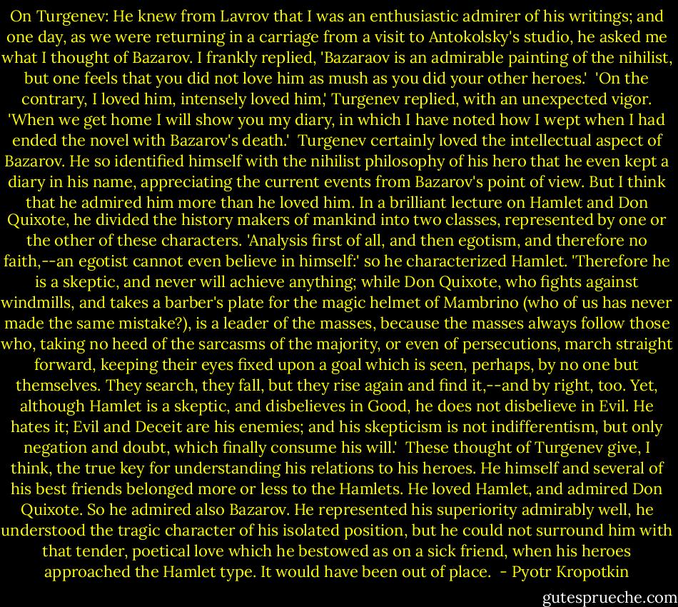 On Turgenev: He knew from Lavrov that I was an enthusiastic admirer of his writings; and one day, as we were returning in a carriage from a visit to Antokolsky's studio, he asked me what I thought of Bazarov. I frankly replied, 'Bazaraov is an admirable painting of the nihilist, but one feels that you did not love him as mush as you did your other heroes.'<br /><br />'On the contrary, I loved him, intensely loved him,' Turgenev replied, with an unexpected vigor. 'When we get home I will show you my diary, in which I have noted how I wept when I had ended the novel with Bazarov's death.'<br /><br />Turgenev certainly loved the intellectual aspect of Bazarov. He so identified himself with the nihilist philosophy of his hero that he even kept a diary in his name, appreciating the current events from Bazarov's point of view. But I think that he admired him more than he loved him. In a brilliant lecture on Hamlet and Don Quixote, he divided the history makers of mankind into two classes, represented by one or the other of these characters. 'Analysis first of all, and then egotism, and therefore no faith,--an egotist cannot even believe in himself:' so he characterized Hamlet. 'Therefore he is a skeptic, and never will achieve anything; while Don Quixote, who fights against windmills, and takes a barber's plate for the magic helmet of Mambrino (who of us has never made the same mistake?), is a leader of the masses, because the masses always follow those who, taking no heed of the sarcasms of the majority, or even of persecutions, march straight forward, keeping their eyes fixed upon a goal which is seen, perhaps, by no one but themselves. They search, they fall, but they rise again and find it,--and by right, too. Yet, although Hamlet is a skeptic, and disbelieves in Good, he does not disbelieve in Evil. He hates it; Evil and Deceit are his enemies; and his skepticism is not indifferentism, but only negation and doubt, which finally consume his will.'<br /><br />These thought of Turgenev give, I think, the true key for understanding his relations to his heroes. He himself and several of his best friends belonged more or less to the Hamlets. He loved Hamlet, and admired Don Quixote. So he admired also Bazarov. He represented his superiority admirably well, he understood the tragic character of his isolated position, but he could not surround him with that tender, poetical love which he bestowed as on a sick friend, when his heroes approached the Hamlet type. It would have been out of place.  - Pyotr Kropotkin