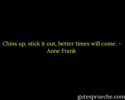 Chins up, stick it out, better times will come. - Anne Frank